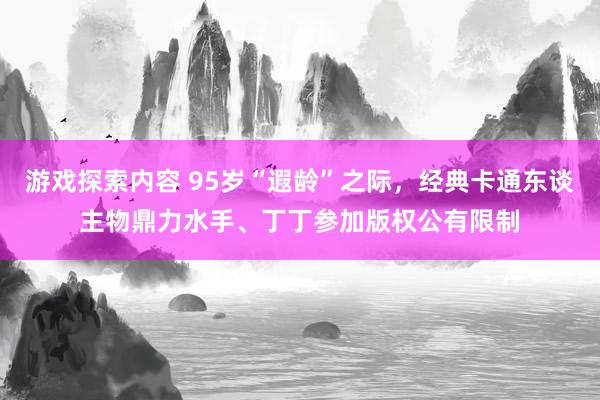 游戏探索内容 95岁“遐龄”之际，经典卡通东谈主物鼎力水手、丁丁参加版权公有限制