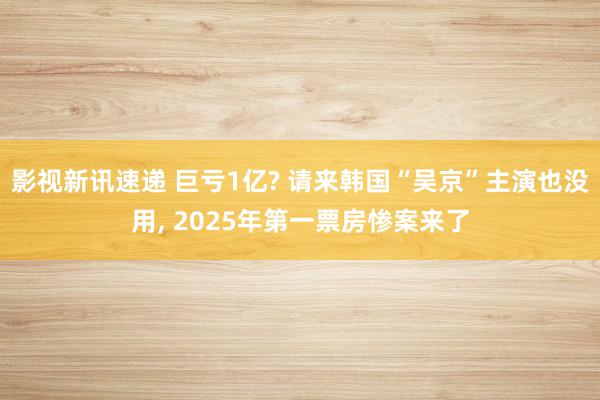 影视新讯速递 巨亏1亿? 请来韩国“吴京”主演也没用, 2025年第一票房惨案来了