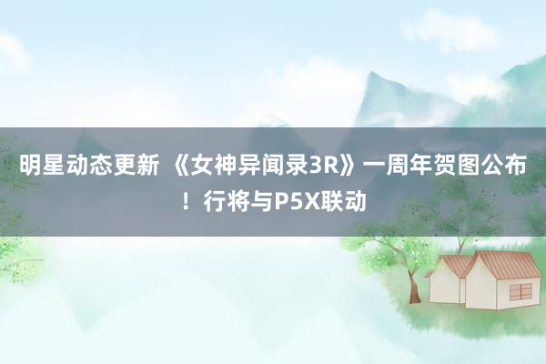 明星动态更新 《女神异闻录3R》一周年贺图公布！行将与P5X联动