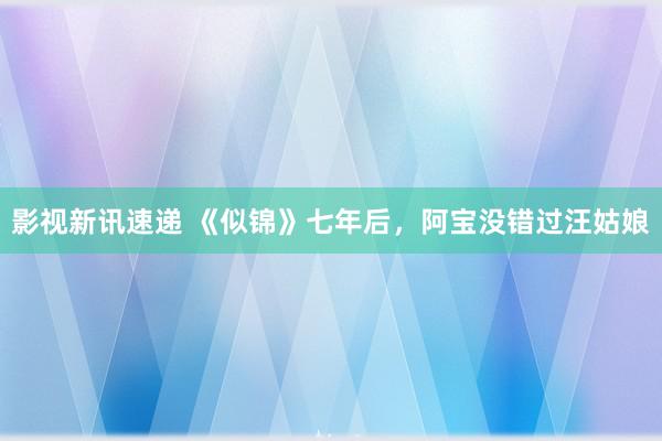 影视新讯速递 《似锦》七年后，阿宝没错过汪姑娘