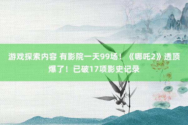 游戏探索内容 有影院一天99场！《哪吒2》透顶爆了！已破17项影史记录