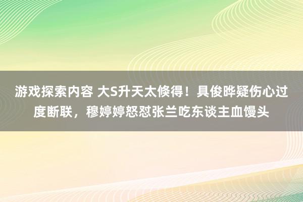 游戏探索内容 大S升天太倏得！具俊晔疑伤心过度断联，穆婷婷怒怼张兰吃东谈主血馒头