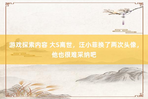 游戏探索内容 大S离世，汪小菲换了两次头像，他也很难采纳吧