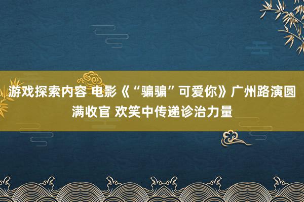 游戏探索内容 电影《“骗骗”可爱你》广州路演圆满收官 欢笑中传递诊治力量