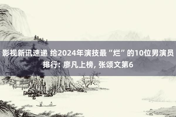 影视新讯速递 给2024年演技最“烂”的10位男演员排行: 廖凡上榜, 张颂文第6