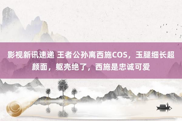 影视新讯速递 王者公孙离西施COS，玉腿细长超颜面，躯壳绝了，西施是忠诚可爱