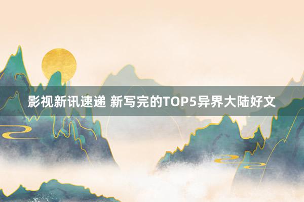 影视新讯速递 新写完的TOP5异界大陆好文