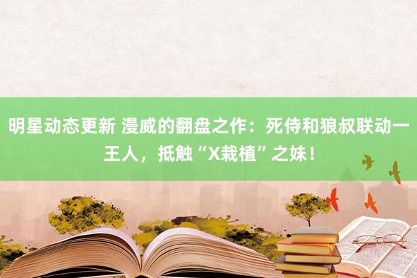 明星动态更新 漫威的翻盘之作：死侍和狼叔联动一王人，抵触“X栽植”之妹！