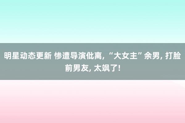 明星动态更新 惨遭导演仳离, “大女主”余男, 打脸前男友, 太飒了!