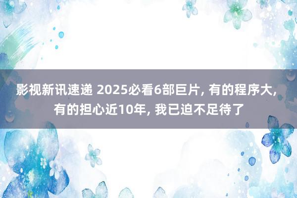 影视新讯速递 2025必看6部巨片, 有的程序大, 有的担心近10年, 我已迫不足待了