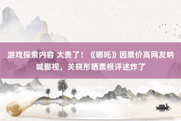 游戏探索内容 太贵了！《哪吒》因票价高网友呐喊鄙视，关晓彤晒票根评述炸了