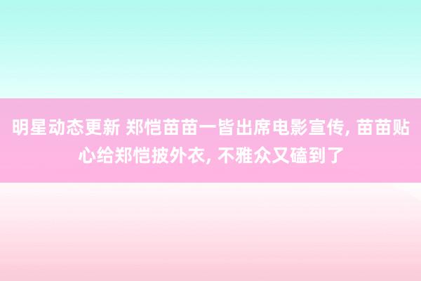 明星动态更新 郑恺苗苗一皆出席电影宣传, 苗苗贴心给郑恺披外衣, 不雅众又磕到了