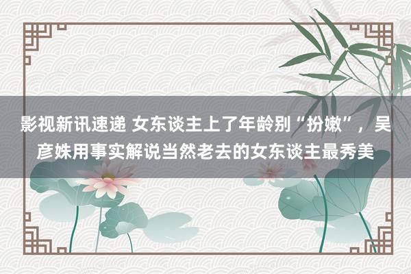 影视新讯速递 女东谈主上了年龄别“扮嫩”，吴彦姝用事实解说当然老去的女东谈主最秀美