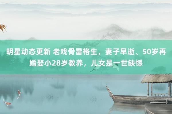 明星动态更新 老戏骨雷格生，妻子早逝、50岁再婚娶小28岁教养，儿女是一世缺憾