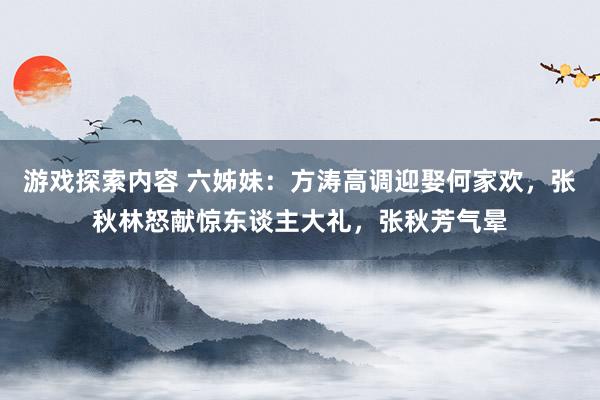 游戏探索内容 六姊妹：方涛高调迎娶何家欢，张秋林怒献惊东谈主大礼，张秋芳气晕