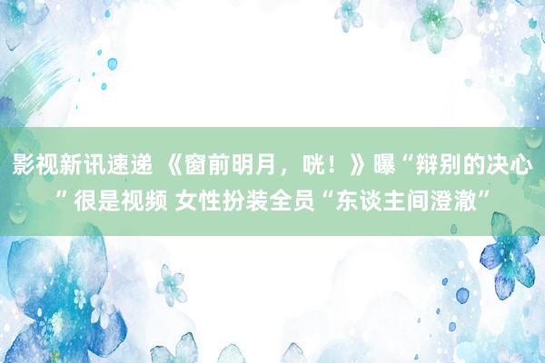 影视新讯速递 《窗前明月，咣！》曝“辩别的决心”很是视频 女性扮装全员“东谈主间澄澈”