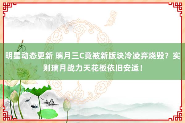 明星动态更新 璃月三C竟被新版块冷凌弃烧毁？实则璃月战力天花板依旧安适！