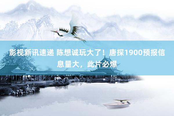 影视新讯速递 陈想诚玩大了！唐探1900预报信息量大，此片必爆