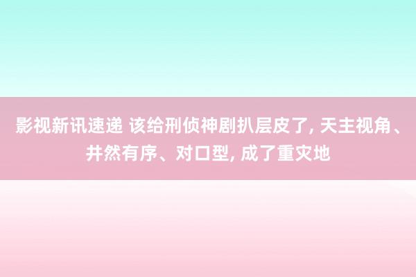 影视新讯速递 该给刑侦神剧扒层皮了, 天主视角、井然有序、对口型, 成了重灾地