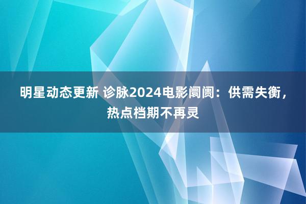 明星动态更新 诊脉2024电影阛阓：供需失衡，热点档期不再灵