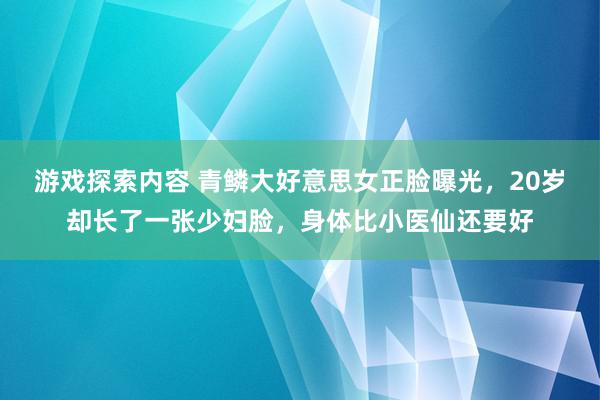 游戏探索内容 青鳞大好意思女正脸曝光，20岁却长了一张少妇脸，身体比小医仙还要好