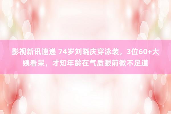 影视新讯速递 74岁刘晓庆穿泳装，3位60+大姨看呆，才知年龄在气质眼前微不足道