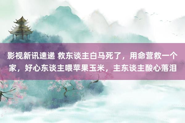 影视新讯速递 救东谈主白马死了，用命营救一个家，好心东谈主喂苹果玉米，主东谈主酸心落泪