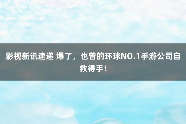 影视新讯速递 爆了，也曾的环球NO.1手游公司自救得手！