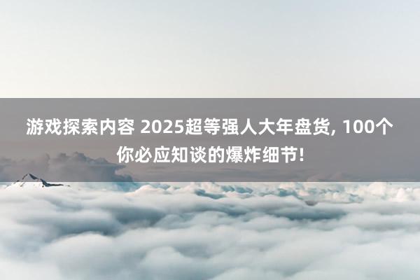 游戏探索内容 2025超等强人大年盘货, 100个你必应知谈的爆炸细节!