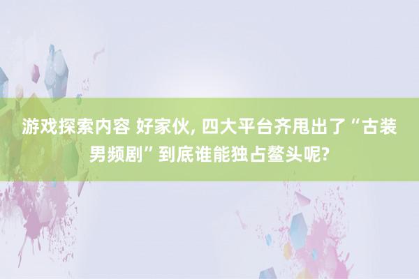 游戏探索内容 好家伙, 四大平台齐甩出了“古装男频剧”到底谁能独占鳌头呢?