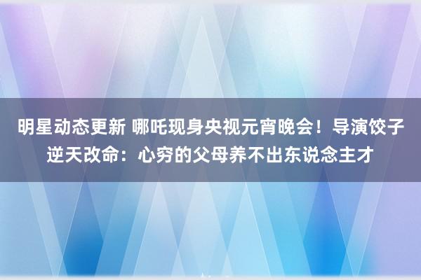 明星动态更新 哪吒现身央视元宵晚会！导演饺子逆天改命：心穷的父母养不出东说念主才