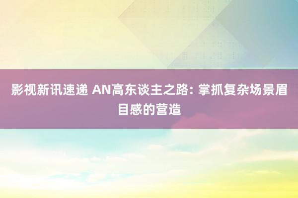 影视新讯速递 AN高东谈主之路: 掌抓复杂场景眉目感的营造