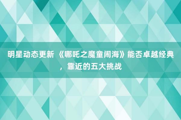 明星动态更新 《哪吒之魔童闹海》能否卓越经典，靠近的五大挑战