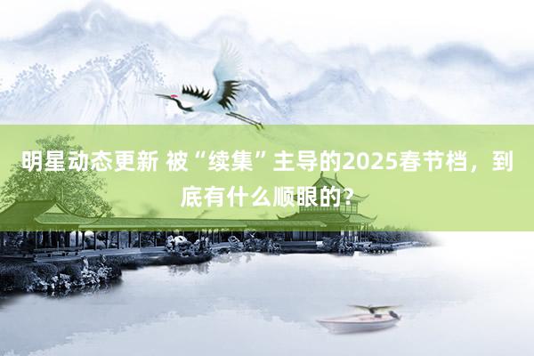 明星动态更新 被“续集”主导的2025春节档，到底有什么顺眼的？