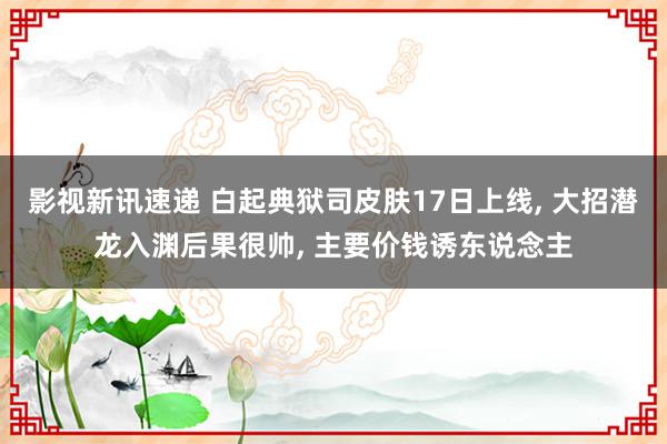 影视新讯速递 白起典狱司皮肤17日上线, 大招潜龙入渊后果很帅, 主要价钱诱东说念主