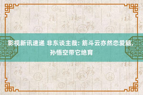 影视新讯速递 非东谈主哉: 筋斗云亦然恋爱脑, 孙悟空带它绝育