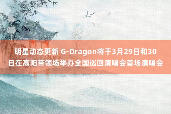 明星动态更新 G-Dragon将于3月29日和30日在高阳带领场举办全国巡回演唱会首场演唱会