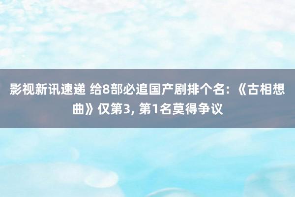 影视新讯速递 给8部必追国产剧排个名: 《古相想曲》仅第3, 第1名莫得争议