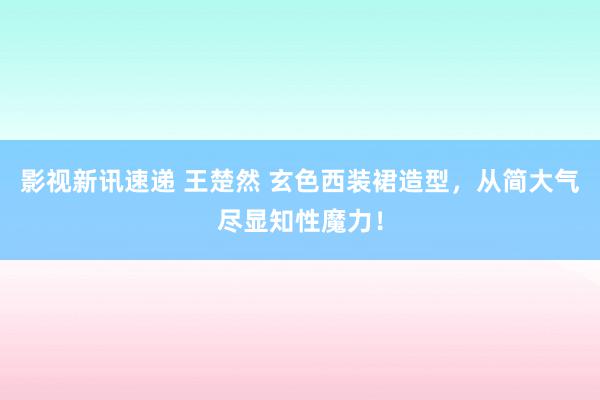 影视新讯速递 王楚然 玄色西装裙造型，从简大气尽显知性魔力！