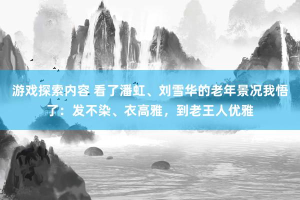 游戏探索内容 看了潘虹、刘雪华的老年景况我悟了：发不染、衣高雅，到老王人优雅