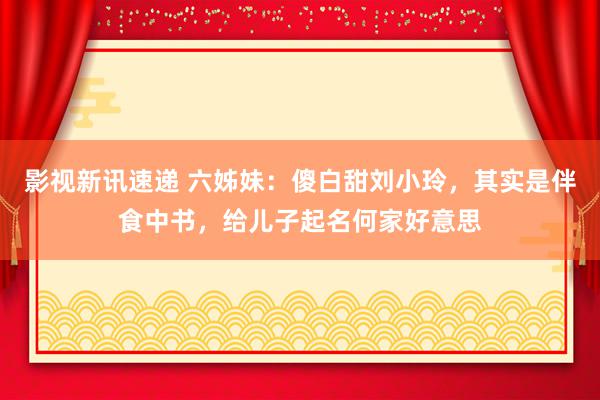 影视新讯速递 六姊妹：傻白甜刘小玲，其实是伴食中书，给儿子起名何家好意思