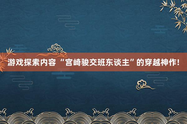 游戏探索内容 “宫崎骏交班东谈主”的穿越神作!