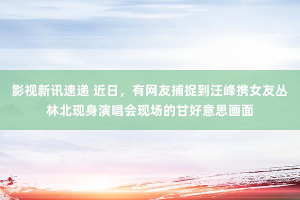 影视新讯速递 近日，有网友捕捉到汪峰携女友丛林北现身演唱会现场的甘好意思画面