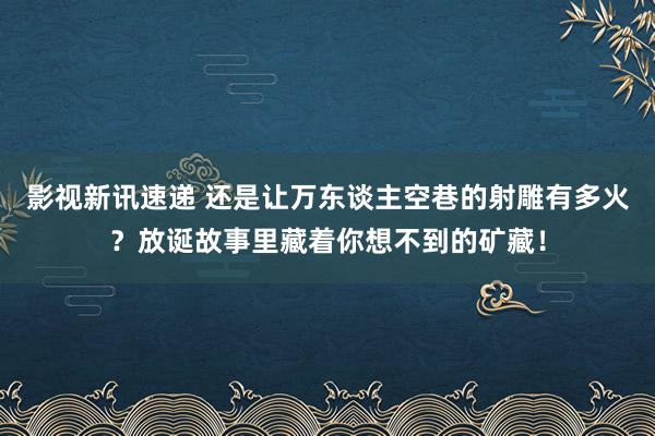 影视新讯速递 还是让万东谈主空巷的射雕有多火？放诞故事里藏着你想不到的矿藏！