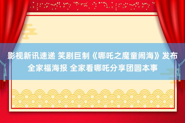 影视新讯速递 笑剧巨制《哪吒之魔童闹海》发布全家福海报 全家看哪吒分享团圆本事