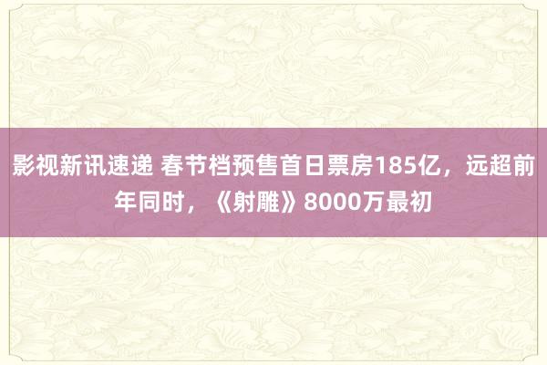 影视新讯速递 春节档预售首日票房185亿，远超前年同时，《射雕》8000万最初