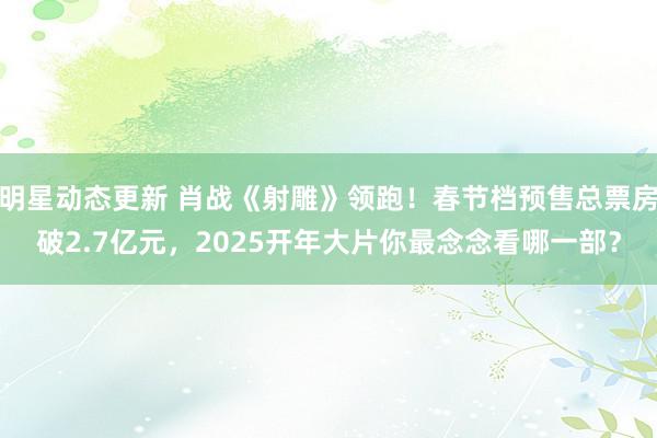 明星动态更新 肖战《射雕》领跑！春节档预售总票房破2.7亿元，2025开年大片你最念念看哪一部？