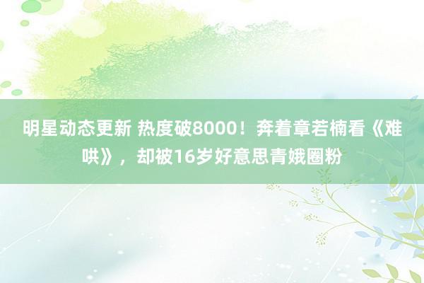 明星动态更新 热度破8000！奔着章若楠看《难哄》，却被16岁好意思青娥圈粉