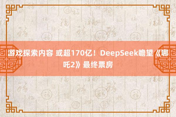 游戏探索内容 或超170亿！DeepSeek瞻望《哪吒2》最终票房