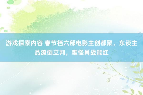 游戏探索内容 春节档六部电影主创都聚，东谈主品潦倒立判，难怪肖战能红